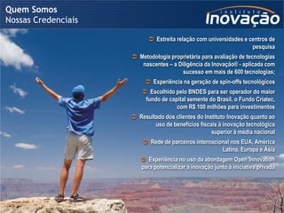 Quem Somos
Nossas Credenciais

                                                           Estreita relação com universidades e centros de
                                                                                                  pesquisa
                                          Metodologia proprietária para avaliação de tecnologias
                                            nascentes – a Diligência da Inovação® - aplicada com
                                                            sucesso em mais de 600 tecnologias;
                                                        Experiência na geração de spin-offs tecnológicos
                                                    Escolhido pelo BNDES para ser operador do maior
                                                    fundo de capital semente do Brasil, o Fundo Criatec,
                                                                com R$ 100 milhões para investimentos
                                          Resultado dos clientes do Instituto Inovação quanto ao
                                                 uso de benefícios fiscais à inovação tecnológica
                                                                        superior à média nacional
                                                     Rede de parceiros internacional nos EUA, América
                                                                                  Latina, Europa e Ásia
                                                   Experiência no uso da abordagem Open Innovation
                                                  para potencializar a inovação junto à iniciativa privada




                     © 2009 Instituto Inovação S.A. – Todos os direitos reservados.
 