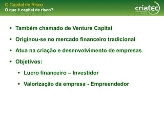 O Capital de Risco
O que é capital de risco?



   Também chamado de Venture Capital

   Originou-se no mercado financeiro tradicional

   Atua na criação e desenvolvimento de empresas

   Objetivos:

       Lucro financeiro – Investidor

       Valorização da empresa - Empreendedor
 