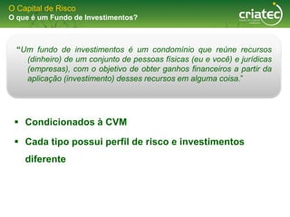 O Capital de Risco
O que é um Fundo de Investimentos?



  “Um fundo de investimentos é um condomínio que reúne recursos
    (dinheiro) de um conjunto de pessoas físicas (eu e você) e jurídicas
    (empresas), com o objetivo de obter ganhos financeiros a partir da
    aplicação (investimento) desses recursos em alguma coisa.”




  Condicionados à CVM

  Cada tipo possui perfil de risco e investimentos
    diferente
 
