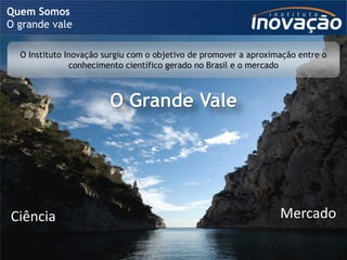 Quem Somos
O grande vale

  O Instituto Inovação surgiu com o objetivo de promover a aproximação entre o
               conhecimento científico gerado no Brasil e o mercado



                        O Grande Vale




Ciência                                                                                        Mercado

                              © 2009 Instituto Inovação S.A. – Todos os direitos reservados.
 