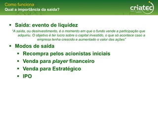 Como funciona
Qual a importância da saída?



   Saída: evento de liquidez
   “A saída, ou desinvestimento, é o momento em que o fundo vende a participação que
       adquiriu. O objetivo é ter lucro sobre o capital investido, o que só acontece caso a
                    empresa tenha crescido e aumentado o valor das ações”

   Modos de saída
     Recompra pelos acionistas iniciais
     Venda para player financeiro
     Venda para Estratégico
     IPO
 