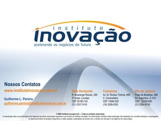 Nossos Contatos
  www.institutoinovacao.com.br                                                             Belo Horizonte                           Campinas                                  Rio de Janeiro
                                                                                           R. Alvarenga Peixoto, 295                Av. Dr. Romeu Tórtima, 699                Praia de Botafogo, 288
 Guilherme L. Pereira                                                                      5º andar, Lourdes                        C. Universitária                          Ed. Argentina sl. 610
                                                                                           CEP 30180-120                            CEP 13084-520                             CEP 22359-900
 guilherme.pereira@institutoinovacao.com.br                                                (31) 3337-7418                           (19) 3289-0353                            (21) 2554-8758


                                                                       © 2009 Instituto Inovação S.A. – Todos os direitos reservados.
A reprodução total ou parcial desta obra depende de prévia autorização expressa e por escrito do Instituto Inovação. As informações contidas nesta publicação são baseadas em conceitos testados e empregados
                                   no desenvolvimento de projetos específicos e estão sujeitasInovação S.A. – Todos os direitos reservados. de mercado e os objetivos de cada projeto.
                                                                                © 2009 Instituto a alterações de acordo com o cenário
 