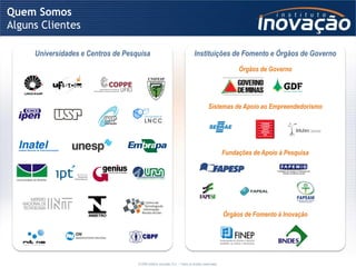 Quem Somos
Alguns Clientes

     Universidades e Centros de Pesquisa                                       Instituições de Fomento e Órgãos de Governo
                                                                                                          Órgãos de Governo




                                                                                          Sistemas de Apoio ao Empreendedorismo




                                                                                                     Fundações de Apoio à Pesquisa




                                                                                                     Órgãos de Fomento à Inovação




                                    © 2009 Instituto Inovação S.A. – Todos os direitos reservados.
 