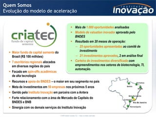 Quem Somos
Evolução do modelo de aceleração


                                                          Mais de 1.000 oportunidades analisadas
                                                          Modelo de valuation inovador aprovado pelo
                                                           BNDES
                                                          Resultado em 20 meses de operação:
                                                           ― 25 oportunidades apresentadas ao comitê de
   Maior fundo de capital semente do                         investimento
    Brasil (R$ 100 milhões)                                ― 21 investimentos aprovados, 2 em análise final
   7 escritórios regionais alocados                      Carteira de investimentos diversificada com
    em diversas regiões do país                            empreendimentos nos setores de biotecnologia, TI,
                                                           automação.
   Focado em spin-offs acadêmicas
    de alta tecnologia
   Recursos e apoio do BNDES – o maior em seu segmento no país
   Meta de investimentos em 50 empresas nos próximos 5 anos
   Gerido pelo Instituto Inovação em parceira com a Antera
   Forte relacionamento com a área de Mercado de Capitais do
    BNDES e BNB
   Sinergia com os demais serviços do Instituto Inovação

                                        © 2009 Instituto Inovação S.A. – Todos os direitos reservados.
 