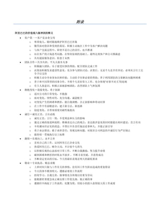 附录

阿里巴巴的价值观六脉神剑的释义
    客户第一－客户是衣食父母
      o   尊重他人，随时随地维护阿里巴巴形象
      o   微笑面对投诉和受到的委屈，积极主动地在工作中为客户解决问题
      o   与客户交流过程中，即使不是自己的责任，也不推诿
      o   站在客户的立场思考问题，在坚持原则的基础上，最终达到客户和公司都满意
      o   具有超前服务意识，防患于未然
    团队合作－共享共担，平凡人做非凡事
      o   积极融入团队，乐于接受同事的帮助，配合团队完成工作
      o   决策前积极发表建设性意见，充分参与团队讨论；决策后，无论个人是否有异议，必须从言行上完
          全予以支持
      o   积极主动分享业务知识和经验；主动给予同事必要的帮助；善于利用团队的力量解决问题和困难
      o   善于和不同类型的同事合作，不将个人喜好带入工作，充分体现“对事不对人”的原则
      o   有主人翁意识，积极正面地影响团队，改善团队士气和氛围
    拥抱变化－迎接变化，勇于创新
      o   适应公司的日常变化，不抱怨
      o   面对变化，理性对待，充分沟通，诚意配合
      o   对变化产生的困难和挫折，能自我调整，并正面影响和带动同事
      o   在工作中有前瞻意识，建立新方法、新思路
      o   创造变化，并带来绩效突破性地提高
    诚信－诚实正直，言出必践
      o   诚实正直，言行一致，不受利益和压力的影响
      o   通过正确的渠道和流程，准确表达自己的观点；表达批评意见的同时能提出相应建议，直言有讳
      o   不传播未经证实的消息，不背后不负责任地议论事和人，并能正面引导
      o   勇于承认错误，敢于承担责任；客观反映问题，对损害公司利益的不诚信行为严厉制止
      o   能持续一贯地执行以上标准
    激情－乐观向上，永不言弃
      o   喜欢自己的工作，认同阿里巴巴企业文化
      o   热爱阿里巴巴，顾全大局，不计较个人得失
      o   以积极乐观的心态面对日常工作，不断自我激励，努力提升业绩
      o   碰到困难和挫折的时候永不放弃 ，不断寻求突破，并获得成功
      o   不断设定更高的目标，今天的最好表现是明天的最低要求
    敬业－专业执着，精益求精
      o   上班时间只做与工作有关的事情；没有因工作失职而造成的重复错误
      o   今天的事不推到明天，遵循必要的工作流程
      o   持续学习，自我完善，做事情充分体现以结果为导向
      o   能根据轻重缓急来正确安排工作优先级，做正确的事
      o   遵循但不拘泥于工作流程，化繁为简，用较小的投入获得较大的工作成果
 