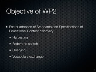 Objective of WP2

Foster adoption of Standards and Speciﬁcations of
Educational Content discovery:
  Harvesting
  Federated search
  Querying
  Vocabulary exchange


                                                    4
 