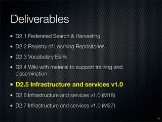 Deliverables
 D2.1 Federated Search & Harvesting
 D2.2 Registry of Learning Repositories
 D2.3 Vocabulary Bank
 D2.4 Wiki with material to support training and
 dissemination

 D2.5 Infrastructure and services v1.0
 D2.6 Infrastructure and services v1.0 (M18)
 D2.7 Infrastructure and services v1.0 (M27)

                                                   6
 