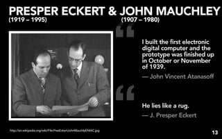 PRESPER ECKERT & JOHN MAUCHLEY


                                                                   “
(1919 – 1995)                                                      (1907 – 1980)


                                                                          I built the first electronic
                                                                          digital computer and the
                                                                          prototype was finished up
                                                                          in October or November
                                                                          of 1939.
                                                                          — John Vincent Atanasoff




http://en.wikipedia.org/wiki/File:PresEckertJohnMauchlyENIAC.jpg
                                                                   “      He lies like a rug.
                                                                          — J. Presper Eckert

                                                                                                     13
 