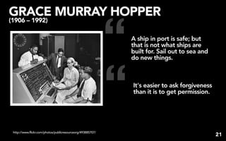 GRACE MURRAY HOPPER


                                                             “
(1906 – 1992)

                                                                 A ship in port is safe; but
                                                                 that is not what ships are
                                                                 built for. Sail out to sea and
                                                                 do new things.




                                                             “   It's easier to ask forgiveness
                                                                 than it is to get permission.




 http://www.flickr.com/photos/publicresourceorg/493885707/
                                                                                                  21
 