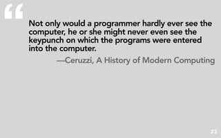 “   Not only would a programmer hardly ever see the
    computer, he or she might never even see the
    keypunch on which the programs were entered
    into the computer.
            —Ceruzzi, A History of Modern Computing




                                                 23
 