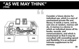 “AS WE MAY THINK”


            “
(1945)



                Consider a future device for
                individual use, which is a sort of
                mechanized private file and
                library. It needs a name, and to
                coin one at random, memex will
                do. A memex is a device in
                which an individual stores all his
                books, records, and
                communications, and which is
                mechanized so that it may be
                consulted with exceeding speed
                and flexibility. It is an enlarged
                intimate supplement to his
                memory.
                                               26
 