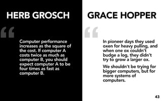 HERB GROSCH                      GRACE HOPPER


“   Computer performance
    increases as the square of
    the cost. If computer A
    costs twice as much as
    computer B, you should
    expect computer A to be
    four times as fast as
                                 “   In pioneer days they used
                                     oxen for heavy pulling, and
                                     when one ox couldn't
                                     budge a log, they didn't
                                     try to grow a larger ox.
                                     We shouldn't be trying for
                                     bigger computers, but for
    computer B.
                                     more systems of
                                     computers.


                                                              43
 