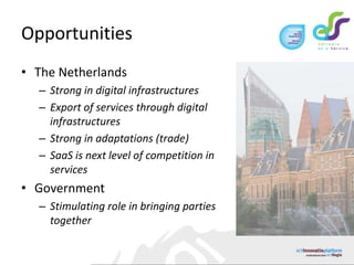 OpportunitiesThe NetherlandsStrong in digital infrastructuresExport of services through digital infrastructuresStrong in adaptations (trade)SaaS is next level of competition in servicesGovernmentStimulating role in bringing parties together