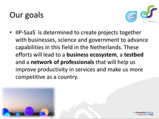 Our goalsIIP-SaaS  is determined to create projects together with businesses, science and government to advance capabilities in this field in the Netherlands. These efforts will lead to a business ecosystem, a testbed and a network of professionals that will help us improve productivity in services and make us more competitive as a country. 