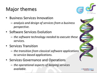 Major themesBusiness Services Innovationanalysis and design of services from a business perspective. Software Services Evolutionthe software technology needed to execute these services.Services Transitionthe transition from classical software applications to service-based applications.Services Governance and Operationsthe operational aspects of keeping services available. 