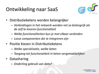 Ontwikkeling naar SaaSDistributieketens worden belangrijkerVerbindingen in het netwerk worden net zo belangrijk als de zelf te leveren functionaliteitWelke functionaliteiten kun je met elkaar verbindenLosse componenten die te integreren zijnPositie kiezen in DistributieketensWelke specialisatie, welke ketenToegang tot functionaliteit in keten vergemakkelijkenDatasharingOnderling gebruik van data?