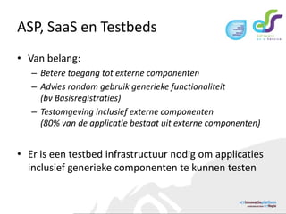 ASP, SaaS en TestbedsVan belang:Betere toegang tot externe componentenAdvies rondom gebruik generieke functionaliteit(bv Basisregistraties)Testomgeving inclusief externe componenten(80% van de applicatie bestaat uit externe componenten)Er is een testbed infrastructuur nodig om applicaties inclusief generieke componenten te kunnen testen