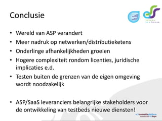 ConclusieWereld van ASP verandertMeer nadruk op netwerken/distributieketensOnderlinge afhankelijkheden groeienHogere complexiteit rondom licenties, juridische implicaties e.d.Testen buiten de grenzen van de eigen omgeving wordt noodzakelijkASP/SaaS leveranciers belangrijke stakeholders voor de ontwikkeling van testbeds nieuwe diensten!