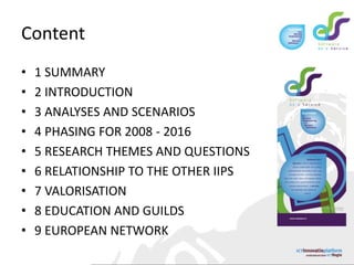 Content1 SUMMARY    2 INTRODUCTION     3 ANALYSES AND SCENARIOS      4 PHASING FOR 2008 - 2016      5 RESEARCH THEMES AND QUESTIONS      6 RELATIONSHIP TO THE OTHER IIPS      7 VALORISATION      8 EDUCATION AND GUILDS      9 EUROPEAN NETWORK      