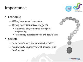 ImportanceEconomic70% of economy is servicesStrong potential network effectsBut effects only come true through re-engineeringTechnology, business models and people skillsSocietalBetter and more personalised servicesProductivity in government services and health care