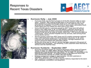 Hurricane Rita - September 2005 Hurricane Rita resulted in over 1,481,000 power outages in Texas. AECT member companies worked to offer all available assistance to get power back online in affected areas: CenterPoint Energy announced that power for all of its 700,000 affected customers’ was restored about a week after the storm hit. Within two weeks, Entergy—the hardest hit electric utility—had restored service to more than 90 percent of affected customers. TXU Electric Delivery (now Oncor Electric Delivery) deployed a workforce of 1,400 employees and contractors to restore service. All AECT member companies responded to the storm with employees and equipment, while customers in affected areas also received retail service discounts and other benefits. Hurricane Katrina - August 2005 AECT member companies provided more than 2,900 employees and contractors to assist with restoration to join Entergy’s 10,000 field employees to aid the Gulf Coast’s massive restoration efforts. AECT companies and employees pledged over $3.3 million to the American Red Cross and the Power of Hope Fund—a charity launched by Entergy, which is based in New Orleans.  For evacuees in Texas, electric utilities and REPs worked to provide special assistance in setting up electric service, discounted service, waiving of deposits and expedited start-up service. Responses to Recent Texas Disasters 