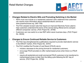Retail Market Changes Changes Related to Electric Bills and Promoting Switching in the Market REPs must now include on a residential customer’s bill a statement that customers can receive more information about residential electric service at www.powertochoose.org.  (HB 1799) The PUC adopted revised rules that require an improved Electricity Facts Label to help customers understand the terms of the service being offered and to compare different companies’ service.  (PUC Project No. 35768) Customers can now switch to a new REP within seven business days.  (PUC Project No. 36536) Changes to Ensure Continued Reliable Service to Customers The PUC has strengthened the qualifications required to provide retail electric service in the ERCOT market.  (PUC Project No. 35767)  The PUC modified the Provider of Last Resort (POLR) rule to: include a decrease to the pricing formula for residential customers;  encourage POLR providers to offer market-based prices when there is a POLR event; require all residential and small commercial POLR customers to be transferred to market-based prices no later than the billing cycle following the 60 th  day of service.  (PUC Project No. 35769) 