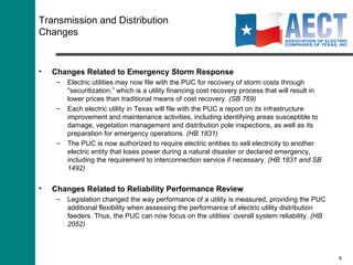 Transmission and Distribution Changes Changes Related to Emergency Storm Response Electric utilities may now file with the PUC for recovery of storm costs through "securitization,” which is a utility financing cost recovery process that will result in lower prices than traditional means of cost recovery.  (SB 769) Each electric utility in Texas will file with the PUC a report on its infrastructure improvement and maintenance activities, including identifying areas susceptible to damage, vegetation management and distribution pole inspections, as well as its preparation for emergency operations.  (HB 1831) The PUC is now authorized to require electric entities to sell electricity to another electric entity that loses power during a natural disaster or declared emergency, including the requirement to interconnection service if necessary.  (HB 1831 and SB 1492) Changes Related to Reliability Performance Review Legislation changed the way performance of a utility is measured, providing the PUC additional flexibility when assessing the performance of electric utility distribution feeders. Thus, the PUC can now focus on the utilities’ overall system reliability.  (HB 2052) 