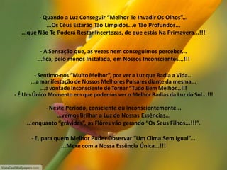 - Quando a Luz Conseguir “Melhor Te Invadir Os Olhos”...
...Os Céus Estarão Tão Límpidos...e Tão Profundos...
...que Não Te Poderá Restar Incertezas, de que estás Na Primavera...!!!
- A Sensação que, as vezes nem conseguimos perceber...
...fica, pelo menos Instalada, em Nossos Inconscientes...!!!
- Sentimo-nos “Muito Melhor”, por ver a Luz que Radia a Vida...
...a manifestação de Nossos Melhores Pulsares diante da mesma...
...a vontade Inconsciente de Tornar “Tudo Bem Melhor...!!!
- É Um Único Momento em que podemos ver o Melhor Radias da Luz do Sol...!!!

- Neste Período, consciente ou inconscientemente...
...vemos Brilhar a Luz de Nossas Essências...
...enquanto “grávidas”, as Flôres vão gerando “Os Seus Filhos...!!!”.
- E, para quem Melhor Puder Observar “Um Clima Sem Igual”...
...Mexe com a Nossa Essência Única...!!!

 