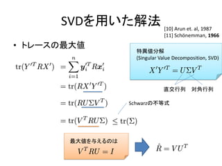 SVDを用いた解法 [10] Arun et. al, 1987
                                 [11] Schönemman, 1966
• トレースの最大値
                      特異値分解
                      (Singular Value Decomposition, SVD)




                                 直交行列        対角行列

                    Schwarzの不等式




       最大値を与えるのは
 