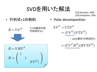 SVDを用いた解法                 [12] Kanatani, 1994
                                [14] Umeyama, 1991
• 行列式+1の制約        • Polar decomposition

       V,Uは直交行列
       行列式が±1


                               polar部分（行列式が1）
 