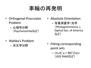 車輪の再発明
• Orthogonal Procrustes   • Absolute Orientation
  Problem                    – 写真測量学・光学
  – 心理学分野                      （Photogrammetria, J.
    （Psychometrikaなど）          Optical Soc. of America
                               など）

• Wahba’s Problem
  – 天文学分野
                          • Fitting corresponding
                            point sets
                             – コンピュータビジョン
                               （IEEE PAMIなど）
 