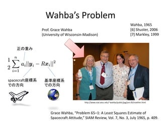 Wahba’s Problem
                                                                                        Wahba, 1965
                Prof. Grace Wahba                                                       [6] Shuster, 2006
                (University of Wisconsin-Madison)                                       [7] Markley, 1999


   正の重み




spacecraft座標系    基準座標系
での方向             での方向



                                          http://www.stat.wisc.edu/~wahba/public/jpg/jsm.05/noether.html



                     Grace Wahba, “Problem 65–1: A Least Squares Estimate of
                     Spacecraft Attitude,” SIAM Review, Vol. 7, No. 3, July 1965, p. 409.
 