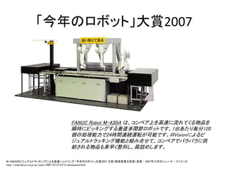 「今年のロボット」大賞2007




                              FANUC Robot M-430iA は、コンベア上を高速に流れてくる物品を
                              瞬時にピッキングする垂直多関節ロボットです。1台あたり毎分120
                              個の処理能力で24時間連続運転が可能です。iRVisionによるビ
                              ジュアルトラッキング機能と組み合せて、コンベアでバラバラに供
                              給される物品も素早く整列し、箱詰めします。

M-430iAのビジュアルトラッキングによる高速ハンドリング 「今年のロボット」大賞2007 大賞（経済産業大臣賞）受賞 - 2007年12月のニュース - ファナック:
http://www.fanuc.co.jp/ja/news/2007/0712/0712_robotaward.html
 