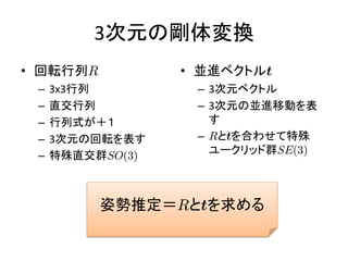3次元の剛体変換
• 回転行列R           • 並進ベクトルt
 –   3x3行列         – 3次元ベクトル
 –   直交行列          – 3次元の並進移動を表
 –   行列式が＋１          す
 –   3次元の回転を表す     – Rとtを合わせて特殊
 –   特殊直交群SO(3)      ユークリッド群SE(3)



          姿勢推定＝Rとtを求める
 