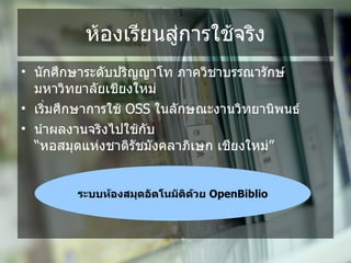 ห*องเรยนส%การใช*จรง
• น,กศpกษาระด,บปรญญาโท ภาควชาบรรณาร,กษ
  มหาวทยาล,ยเชยงใหม%
• เร+มศpกษาการใช* OSS ในล,กษณะงานวทยานพนธ
• นoาผลงานจรงไปใช*ก,บ
  “หอสมดแห%งชาตร,ชม,งคลาภเษก เชยงใหม%”


        ระบบห.องสมBดอDตโนมDตด.วย OpenBiblio
 