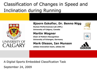 Classification of Changes in Speed and
Inclination during Running

                     Bjoern Eskofier, Dr. Benno Nigg
                     Human Performances Lab (HPL)
                     University of Calgary, Canada

                     Martin Wagner
                     Chair of Pattern Recognition
                     University of Erlangen, Germany

                     Mark Oleson, Ian Munson
                     adidas innovation team, adidas AG




A Digital Sports Embedded Classification Task
September 24, 2009
 