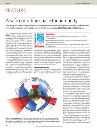 Vol 461|24 September 2009




FEATURE
A safe operating space for humanity
Identifying and quantifying planetary boundaries that must not be transgressed could help prevent human
activities from causing unacceptable environmental change, argue Johan RockstrÖm and colleagues.

        lthough Earth has undergone many

A       periods of significant environmen-
        tal change, the planet’s environment
has been unusually stable for the past 10,000
                                                                                                        SUMMARY
                                                                                                        ● New approach proposed for defining preconditions for human
                                                                                                          development
years1–3. This period of stability — known to                                                           ● Crossing certain biophysical thresholds could have disastrous
geologists as the Holocene — has seen human                                                               consequences for humanity
civilizations arise, develop and thrive. Such
                                                                                                        ● Three of nine interlinked planetary boundaries have already been
stability may now be under threat. Since the
Industrial Revolution, a new era has arisen,                                                              overstepped
the Anthropocene4, in which human actions
have become the main driver of global envi-                                   industrialized forms of agriculture, human                 boundaries define the safe operating space
ronmental change5. This could see human                                       activities have reached a level that could dam-            for humanity with respect to the Earth system
activities push the Earth system outside the                                  age the systems that keep Earth in the desirable           and are associated with the planet’s bio-
stable environmental state of the Holocene,                                   Holocene state. The result could be irrevers-              physical subsystems or processes. Although
with consequences that are detrimental or                                     ible and, in some cases, abrupt environmental              Earth’s complex systems sometimes respond
even catastrophic for large parts of the world.                               change, leading to a state less conducive to               smoothly to changing pressures, it seems that
   During the Holocene, environmental                                         human development6. Without pressure from                  this will prove to be the exception rather than
change occurred naturally and Earth’s regu-                                   humans, the Holocene is expected to continue               the rule. Many subsystems of Earth react in
latory capacity maintained the conditions                                     for at least several thousands of years7.                  a nonlinear, often abrupt, way, and are par-
that enabled human development. Regular                                                                                                  ticularly sensitive around threshold levels of
temperatures, freshwater availability and                                     Planetary boundaries                                       certain key variables. If these thresholds are
biogeochemical flows all stayed within a rela-                                To meet the challenge of maintaining the                   crossed, then important subsystems, such as a
tively narrow range. Now, largely because of                                  Holocene state, we propose a framework                     monsoon system, could shift into a new state,
a rapidly growing reliance on fossil fuels and                                based on ‘planetary boundaries’. These                     often with deleterious or potentially even
                                                                                                                                         disastrous consequences for humans8,9.
                                                                                                                                            Most of these thresholds can be defined by
                                                                       Climate change                                                    a critical value for one or more control vari-
                                                        on )
                                                     uti                                    Oc
                                                  oll ﬁed                                     ean                                        ables, such as carbon dioxide concentration.
                                              l p anti                                              ac
                                           ica qu                                                     id
                                                                                                         iﬁ
                                                                                                                                         Not all processes or subsystems on Earth have
                                                t
                                ot m




                                                                                                                                         well-defined thresholds, although human
                                  ye
                                   e
                                 Ch




                                                                                                          ca
                                                                                                             tion




                                                                                                                                         actions that undermine the resilience of such
                                      (n




                                                                                                                                         processes or subsystems — for example, land
                                  )




                                                                                                                                         and water degradation — can increase the risk
                              iﬁed




                                                                                                                      ozo
                (not yet quant g




                                                                                                                      Stra epletion
                  aerosol load ic
                              in
                              r




                                                                                                                                         that thresholds will also be crossed in other
                   Atmosphe




                                                                                                                         ne d
                                                                                                                          tospheric




                                                                                                                                         processes, such as the climate system.
                                                                                                                                            We have tried to identify the Earth-system
                                                                                                                                         processes and associated thresholds which, if
                                                                                                                                         crossed, could generate unacceptable envi-
                                                                                                                                         ronmental change. We have found nine such
                                loss




                                                                                                                                         processes for which we believe it is neces-
                                                                                                              ﬂow eoc
                                                                                                              (bio

                                                                                                               Nitro
                                                                                                               cyc en




                                                                                                                                         sary to define planetary boundaries: climate
                            ity




                                                                                                                   g
                                                                                                                   bou hem ycle oru

                                                                                                                   le
                                                                                                                     g
                                    ers




                                                                                                                                         change; rate of biodiversity loss (terrestrial
                                                                                                                       nd ica
                                 div




                                                                                                                         ar l




                                                                                                                                         and marine); interference with the nitrogen
                                         o




                                                                                                                           y)
                                       Bi




                                                                                                                            Ph
                                                                                                                              c ph




                                                                                                                                         and phosphorus cycles; stratospheric ozone
                                                                                                                               os




                                                    us
                                                      e
                                                              d
                                                                                   fre
                                                                                       shw                        s                      depletion; ocean acidification; global fresh-
                                                          lan
                                                                  Change
                                                                         in                at
                                                                                      Glo er use                                         water use; change in land use; chemical pol-
                                                                                          bal
                                                                                                                                         lution; and atmospheric aerosol loading (see
                                                                                                                                         Fig. 1 and Table).
                                                                                                                                            In general, planetary boundaries are values
                                                                                                                                         for control variables that are either at a ‘safe’
Figure 1 | Beyond the boundary. The inner green shading represents the proposed safe operating
space for nine planetary systems. The red wedges represent an estimate of the current position for                                       distance from thresholds — for processes
each variable. The boundaries in three systems (rate of biodiversity loss, climate change and human                                      with evidence of threshold behaviour — or
interference with the nitrogen cycle), have already been exceeded.                                                                       at dangerous levels — for processes without
472
                                                                              © 2009 Macmillan Publishers Limited. All rights reserved
 