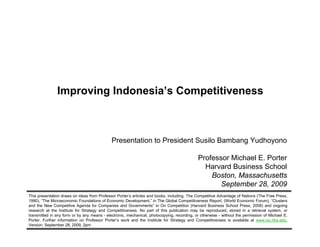 Improving Indonesia’s Competitiveness



                                                      Presentation to President Susilo Bambang Yudhoyono

                                                                                                     Professor Michael E. Porter
                                                                                                       Harvard Business School
                                                                                                         Boston, Massachusetts
                                                                                                            September 28, 2009
        This presentation draws on ideas from Professor Porter’s articles and books, including, The Competitive Advantage of Nations (The Free Press,
        1990), “The Microeconomic Foundations of Economic Development,” in The Global Competitiveness Report, (World Economic Forum), “Clusters
        and the New Competitive Agenda for Companies and Governments” in On Competition (Harvard Business School Press, 2008) and ongoing
        research at the Institute for Strategy and Competitiveness. No part of this publication may be reproduced, stored in a retrieval system, or
        transmitted in any form or by any means - electronic, mechanical, photocopying, recording, or otherwise - without the permission of Michael E.
        Porter. Further information on Professor Porter’s work and the Institute for Strategy and Competitiveness is available at www.isc.hbs.edu,
        Version: September 28, 2009, 2pm
20090928 – Indonesia President visit (handouts).ppt                            1                                                   Copyright 2009 © Professor Michael E. Porter
 