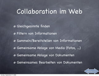Collaboration im Web
                             Gleichgesinnte ﬁnden

                             Filtern von Informationen

                             Sammeln/Bereitstellen von Informationen

                             Gemeinsame Ablage von Media (Fotos, ...)

                             Gemeinsame Ablage von Dokumenten

                             Gemeinsames Bearbeiten von Dokumenten

                                                                        abenker.com

Sunday, September 27, 2009
 