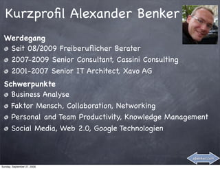 Kurzproﬁl Alexander Benker
 Werdegang
  Seit 08/2009 Freiberuﬂicher Berater
  2007-2009 Senior Consultant, Cassini Consulting
  2001-2007 Senior IT Architect, Xavo AG
 Schwerpunkte
   Business Analyse
   Faktor Mensch, Collaboration, Networking
   Personal and Team Productivity, Knowledge Management
   Social Media, Web 2.0, Google Technologien


                                                    abenker.com

Sunday, September 27, 2009
 
