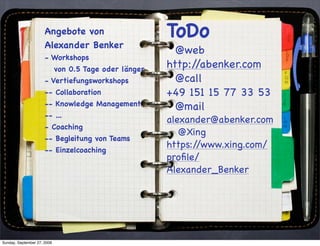 Angebote von                      ToDo
                      Alexander Benker
                                                          @web
                      - Workshops
                             von 0.5 Tage oder länger   http://abenker.com
                      - Vertiefungsworkshops              @call
                      -- Collaboration                  +49 151 15 77 33 53
                      -- Knowledge Management             @mail
                      -- ...
                                                        alexander@abenker.com
                      - Coaching
                                                           @Xing
                      -- Begleitung von Teams
                      -- Einzelcoaching
                                                        https://www.xing.com/
                                                        proﬁle/
                                                        Alexander_Benker




Sunday, September 27, 2009
 