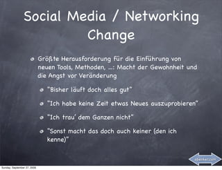 Social Media / Networking
                         Change
                             Größte Herausforderung für die Einführung von
                             neuen Tools, Methoden, ...: Macht der Gewohnheit und
                             die Angst vor Veränderung

                                “Bisher läuft doch alles gut”

                                “Ich habe keine Zeit etwas Neues auszuprobieren”

                                “Ich trau’ dem Ganzen nicht”

                                “Sonst macht das doch auch keiner (den ich
                                kenne)”

                                                                                abenker.com

Sunday, September 27, 2009
 