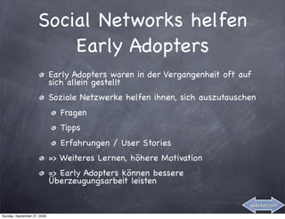 Social Networks helfen
                         Early Adopters
                             Early Adopters waren in der Vergangenheit oft auf
                             sich allein gestellt
                             Soziale Netzwerke helfen ihnen, sich auszutauschen
                               Fragen
                               Tipps
                               Erfahrungen / User Stories
                             => Weiteres Lernen, höhere Motivation
                             => Early Adopters können bessere
                             Überzeugungsarbeit leisten

                                                                             abenker.com

Sunday, September 27, 2009
 