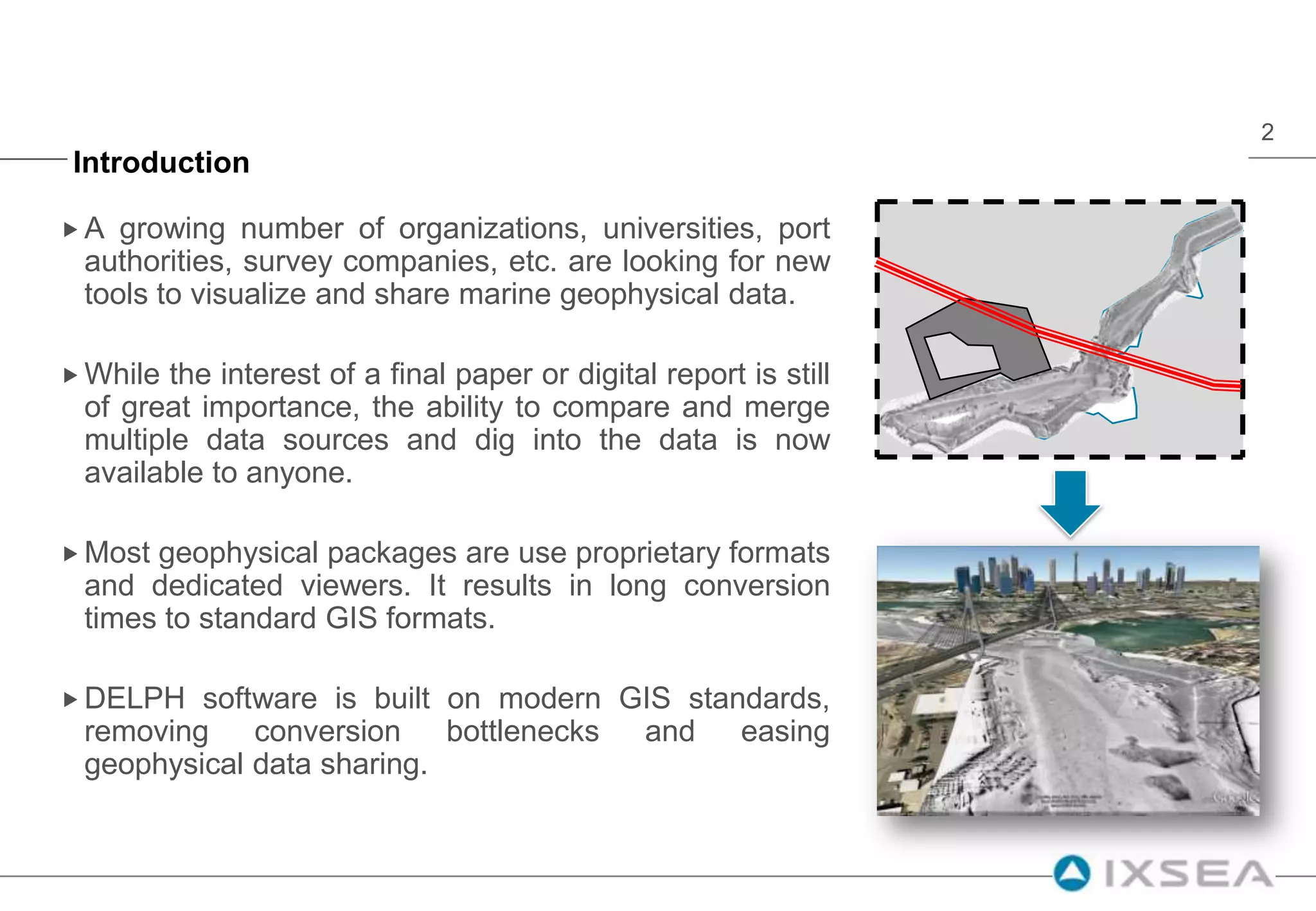 IntroductionA growing number of organizations, universities, port authorities, survey companies, etc. are looking for new tools to visualize and share marine geophysical data.While the interest of a final paper or digital report is still of great importance, the ability to compare and merge multiple data sources and dig into the data is now available to anyone.Most geophysical packages are use proprietary formats and dedicated viewers. It results in long conversion times to standard GIS formats.DELPH software is built on modern GIS standards, removing conversion bottlenecks and easing geophysical data sharing.