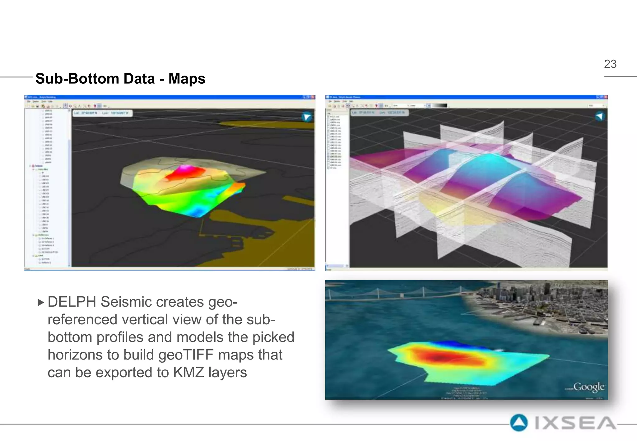 Additionaldatasetscanbeadded to the geographicview (sub-bottominterpretation, side-scan mosaics …)Magnetometer Data - MapsMagnetic data is often difficult to interprete since it is not « imagery »Other data types including sonar backscatter, bathymetry, sub-bottom information provide additional information to understand the observed anomalyes (topography, visible objects, wrecks, pipelines, cables, etc.)DELPH simplifies the way to achieve a magnetic map, provides 3D multi-sensor visualization tools but how to share that data to final customers how don’t  use geophysical software ?DELPH KMZ export capability fits this need by creating GoogleOcean layers including the magnetic map and navigation tracks.GoogleOcean transparency feature allows the overlay of the magnetic map and the side-scan sonat mosaic.