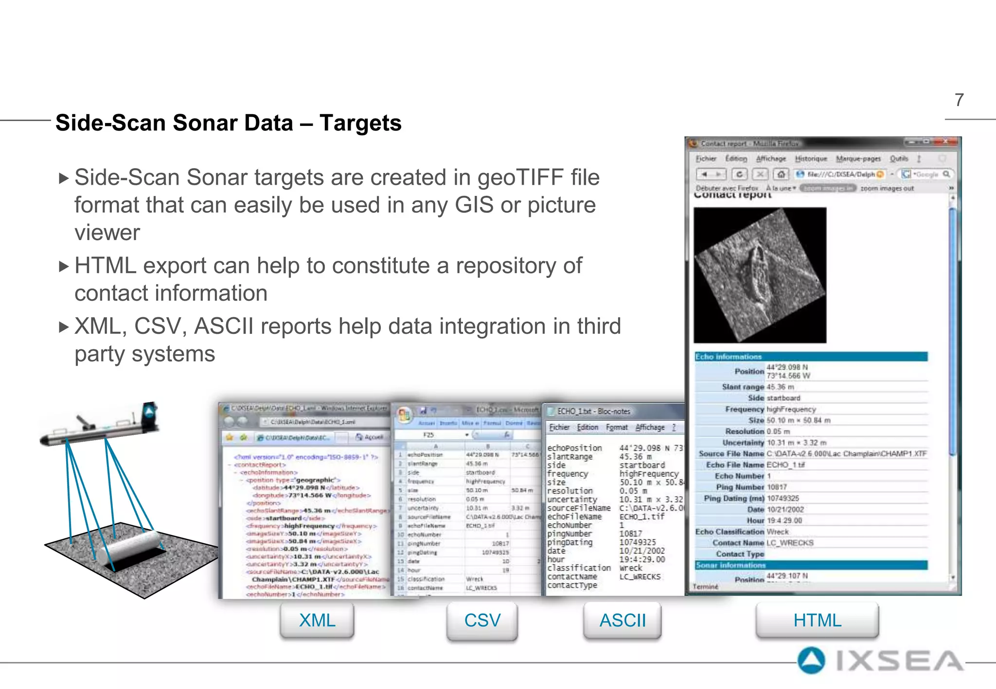 Side-Scan Sonar Data – TargetsSide-Scan Sonar targets are created in geoTIFF file format that can easily be used in any GIS or picture viewerHTML export can help to constitute a repository of contact informationXML, CSV, ASCII reports help data integration in third party systemsASCIIXMLHTMLCSV