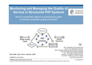 Monitoring and Managing the Quality of
 Service in Structured P2P Systems
              How to coordinate millions of autonomous peers
                 to provide controlled quality of service?




                                                                                                                                     KOM - Multimedia Communications Lab
                                                                                                                                       Prof. Dr.-Ing. Ralf Steinmetz (director)
                                                                                                                 Dept. of Electrical Engineering and Information Technology
                                                                                                                             Dept. of Computer Science (adjunct professor)
                                                                                                                                    TUD – Technische Universität Darmstadt
Dipl.-Math. Dipl.-Inform. Kalman Graffi                                                                                          Merckstr. 25, D-64283 Darmstadt, Germany
                                                                                                                               Tel.+49 6151 164959, Fax. +49 6151 166152
graffi@KOM.tu-darmstadt.de                                                                                                                         www.KOM.tu-darmstadt.de

20090929_Kalman.Graffi_Madrid.Carmen.ppt                                                                                                                     17. Februar 2011
© author(s) of these slides 2008 including research results of the research network KOM and TU Darmstadt otherwise as specified at the respective slide
 
