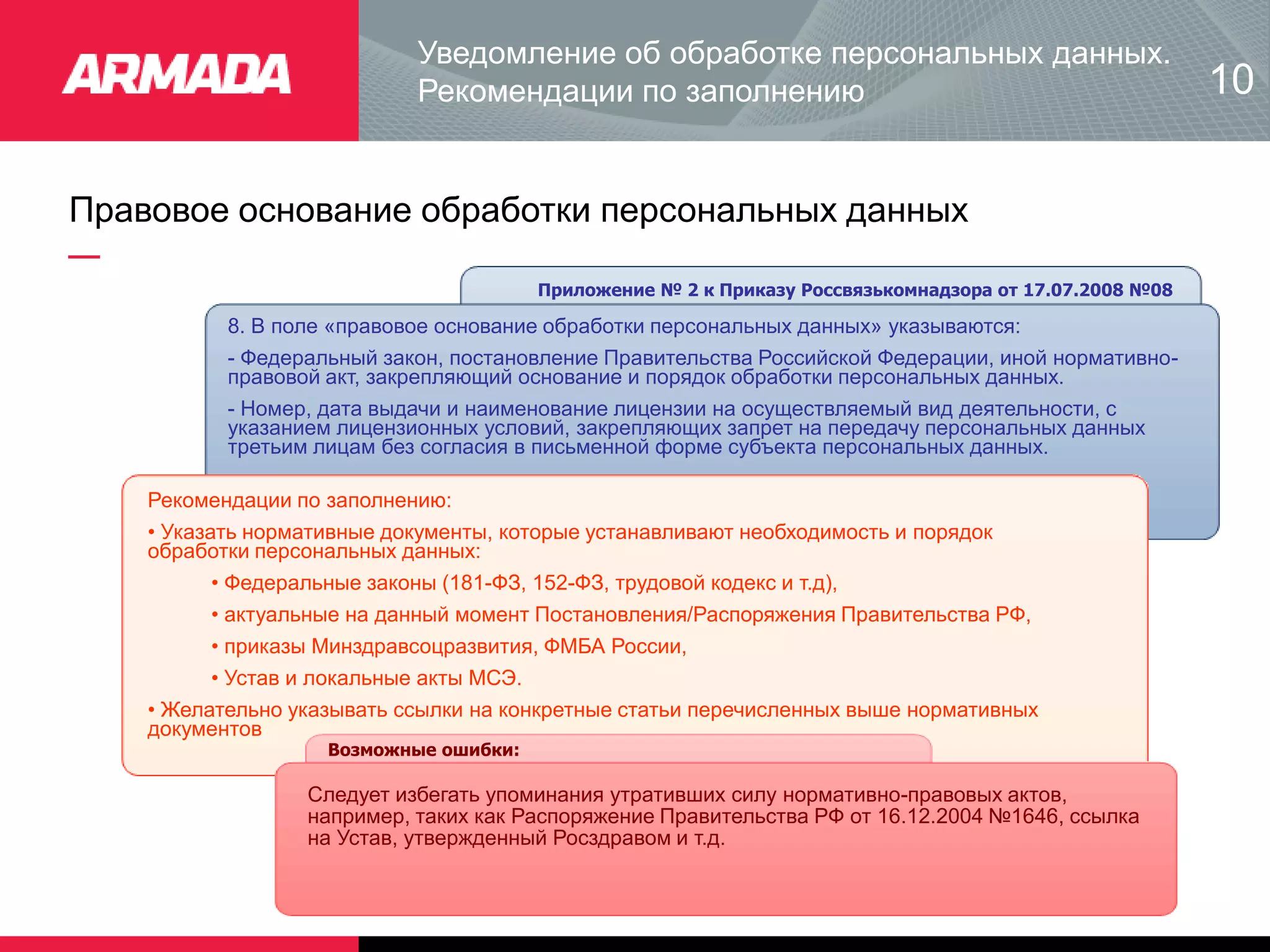 Правовое основание обработки персональных данных
8. В поле «правовое основание обработки персональных данных» указываются:
- Федеральный закон, постановление Правительства Российской Федерации, иной нормативно-
правовой акт, закрепляющий основание и порядок обработки персональных данных.
- Номер, дата выдачи и наименование лицензии на осуществляемый вид деятельности, с
указанием лицензионных условий, закрепляющих запрет на передачу персональных данных
третьим лицам без согласия в письменной форме субъекта персональных данных.
Рекомендации по заполнению:
• Указать нормативные документы, которые устанавливают необходимость и порядок
обработки персональных данных:
• Федеральные законы (181-ФЗ, 152-ФЗ, трудовой кодекс и т.д),
• актуальные на данный момент Постановления/Распоряжения Правительства РФ,
• приказы Минздравсоцразвития, ФМБА России,
• Устав и локальные акты МСЭ.
• Желательно указывать ссылки на конкретные статьи перечисленных выше нормативных
документов
Возможные ошибки:
Следует избегать упоминания утративших силу нормативно-правовых актов,
например, таких как Распоряжение Правительства РФ от 16.12.2004 №1646, ссылка
на Устав, утвержденный Росздравом и т.д.
Приложение № 2 к Приказу Россвязькомнадзора от 17.07.2008 №08
Уведомление об обработке персональных данных.
Рекомендации по заполнению 10
 