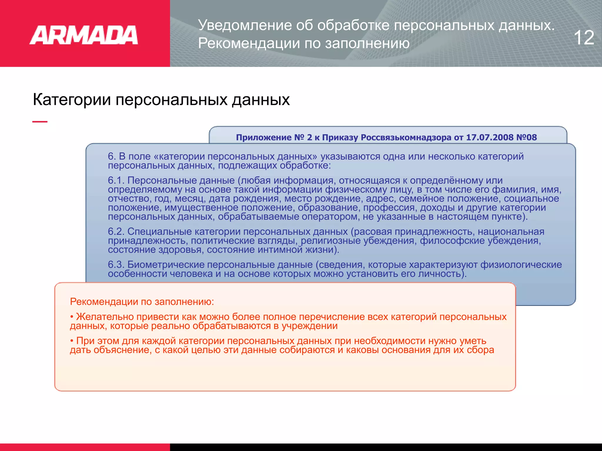 Категории персональных данных
Приложение № 2 к Приказу Россвязькомнадзора от 17.07.2008 №08
6. В поле «категории персональных данных» указываются одна или несколько категорий
персональных данных, подлежащих обработке:
6.1. Персональные данные (любая информация, относящаяся к определённому или
определяемому на основе такой информации физическому лицу, в том числе его фамилия, имя,
отчество, год, месяц, дата рождения, место рождение, адрес, семейное положение, социальное
положение, имущественное положение, образование, профессия, доходы и другие категории
персональных данных, обрабатываемые оператором, не указанные в настоящем пункте).
6.2. Специальные категории персональных данных (расовая принадлежность, национальная
принадлежность, политические взгляды, религиозные убеждения, философские убеждения,
состояние здоровья, состояние интимной жизни).
6.3. Биометрические персональные данные (сведения, которые характеризуют физиологические
особенности человека и на основе которых можно установить его личность).
Рекомендации по заполнению:
• Желательно привести как можно более полное перечисление всех категорий персональных
данных, которые реально обрабатываются в учреждении
• При этом для каждой категории персональных данных при необходимости нужно уметь
дать объяснение, с какой целью эти данные собираются и каковы основания для их сбора
Уведомление об обработке персональных данных.
Рекомендации по заполнению 12
 