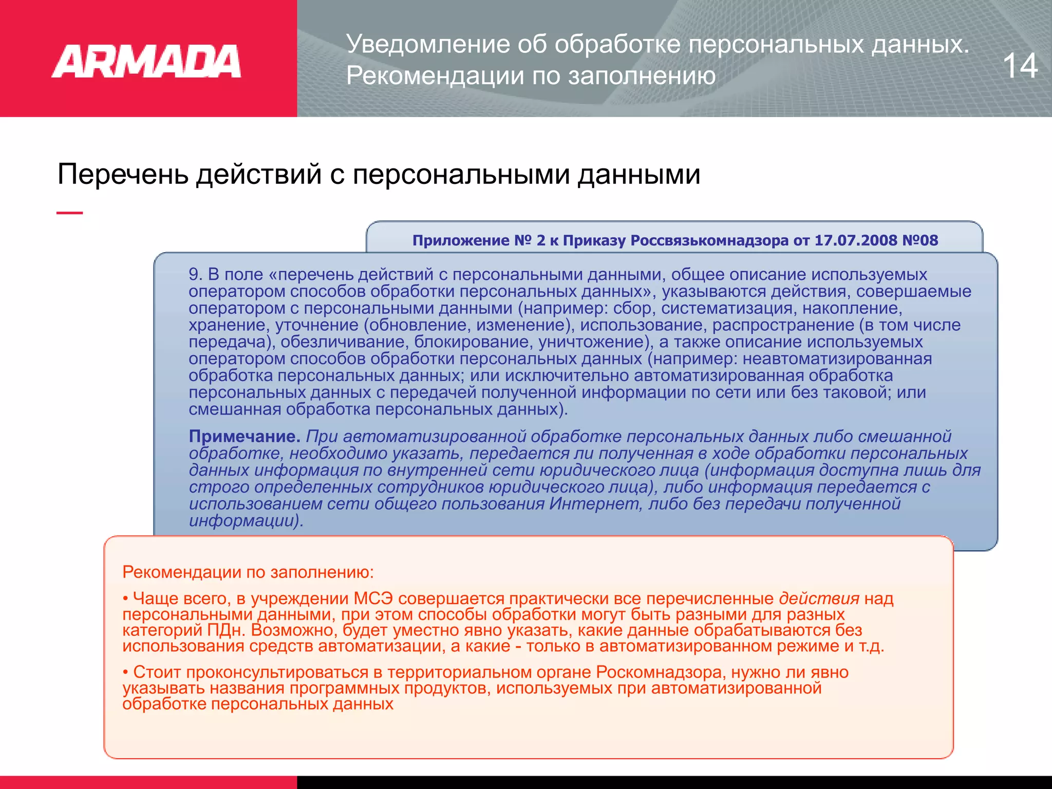 Перечень действий с персональными данными
Приложение № 2 к Приказу Россвязькомнадзора от 17.07.2008 №08
9. В поле «перечень действий с персональными данными, общее описание используемых
оператором способов обработки персональных данных», указываются действия, совершаемые
оператором с персональными данными (например: сбор, систематизация, накопление,
хранение, уточнение (обновление, изменение), использование, распространение (в том числе
передача), обезличивание, блокирование, уничтожение), а также описание используемых
оператором способов обработки персональных данных (например: неавтоматизированная
обработка персональных данных; или исключительно автоматизированная обработка
персональных данных с передачей полученной информации по сети или без таковой; или
смешанная обработка персональных данных).
Примечание. При автоматизированной обработке персональных данных либо смешанной
обработке, необходимо указать, передается ли полученная в ходе обработки персональных
данных информация по внутренней сети юридического лица (информация доступна лишь для
строго определенных сотрудников юридического лица), либо информация передается с
использованием сети общего пользования Интернет, либо без передачи полученной
информации).
Рекомендации по заполнению:
• Чаще всего, в учреждении МСЭ совершается практически все перечисленные действия над
персональными данными, при этом способы обработки могут быть разными для разных
категорий ПДн. Возможно, будет уместно явно указать, какие данные обрабатываются без
использования средств автоматизации, а какие - только в автоматизированном режиме и т.д.
• Стоит проконсультироваться в территориальном органе Роскомнадзора, нужно ли явно
указывать названия программных продуктов, используемых при автоматизированной
обработке персональных данных
Уведомление об обработке персональных данных.
Рекомендации по заполнению 14
 